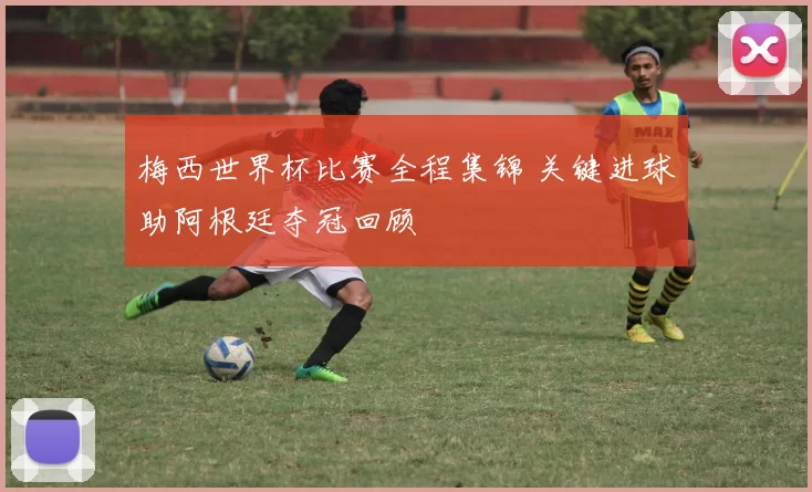 梅西世界杯比赛全程集锦 关键进球助阿根廷夺冠回顾