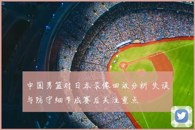 中国男篮对日本录像回放分析 失误与防守细节成赛后关注重点