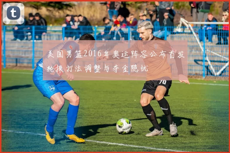 美国男篮2016年奥运阵容公布首发轮换打法调整与夺金隐忧