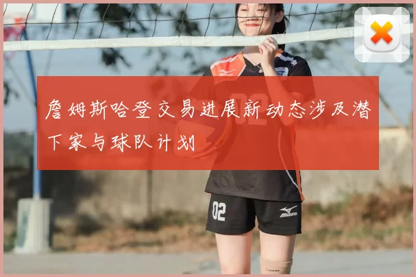 詹姆斯哈登交易进展新动态涉及潜下家与球队计划