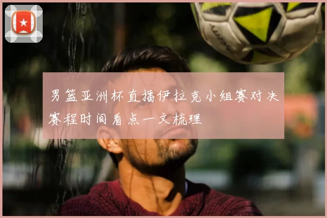 男篮亚洲杯直播伊拉克小组赛对决赛程时间看点一文梳理