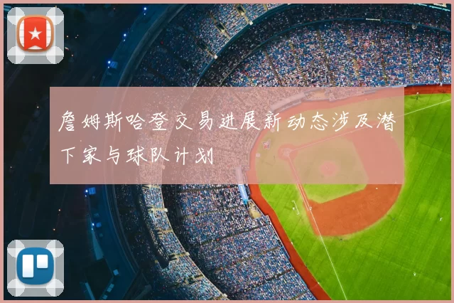 詹姆斯哈登交易进展新动态涉及潜下家与球队计划