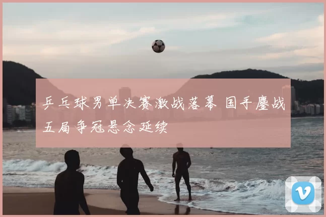 乒乓球男单决赛激战落幕 国手鏖战五局争冠悬念延续