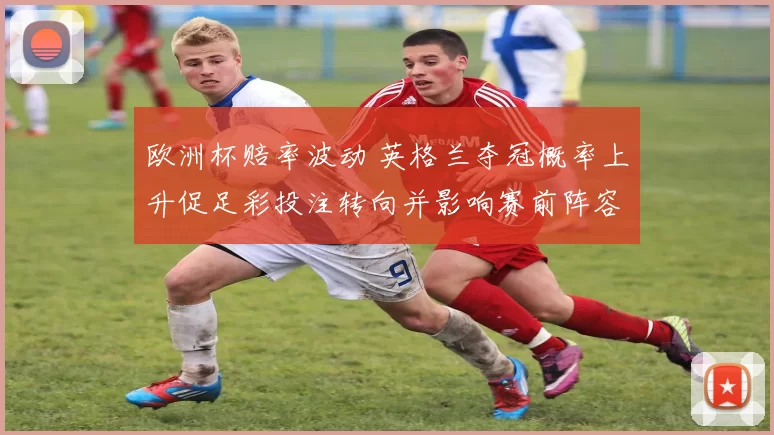 欧洲杯赔率波动 英格兰夺冠概率上升促足彩投注转向并影响赛前阵容调整