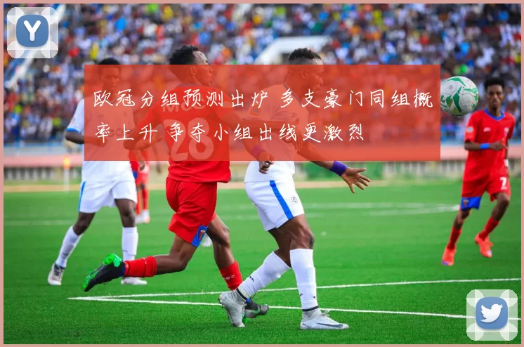 欧冠分组预测出炉 多支豪门同组概率上升 争夺小组出线更激烈