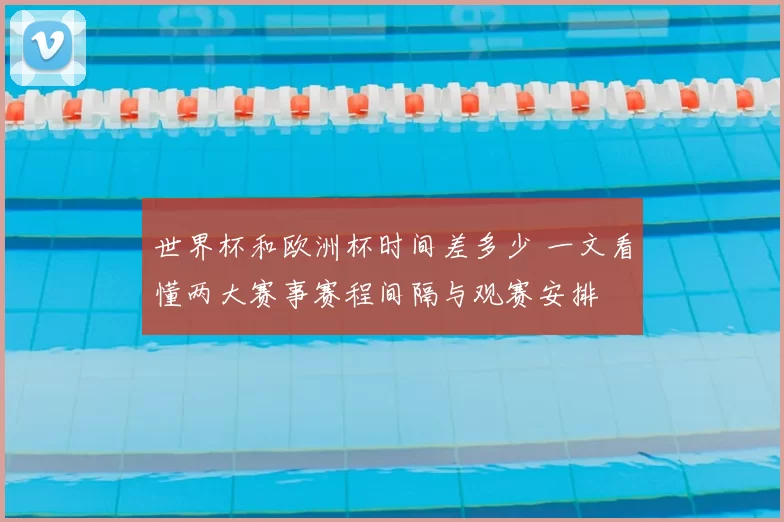 世界杯和欧洲杯时间差多少 一文看懂两大赛事赛程间隔与观赛安排