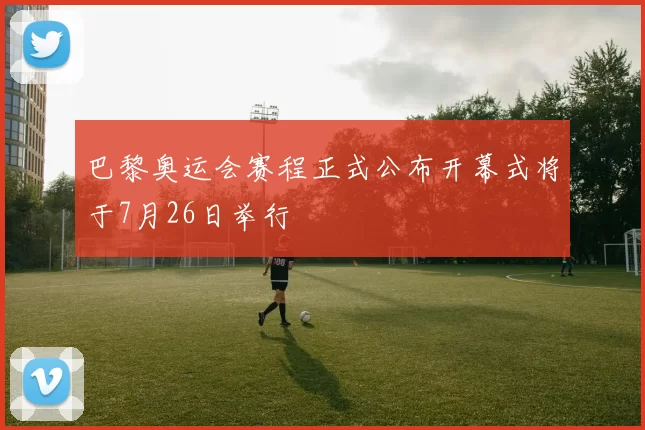 巴黎奥运会赛程正式公布开幕式将于7月26日举行