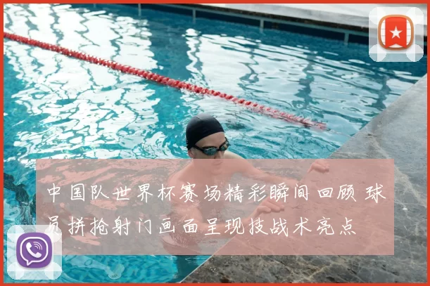 中国队世界杯赛场精彩瞬间回顾 球员拼抢射门画面呈现技战术亮点