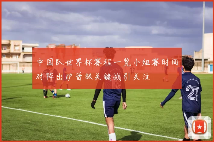 中国队世界杯赛程一览小组赛时间对阵出炉晋级关键战引关注