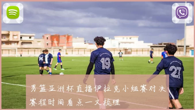 男篮亚洲杯直播伊拉克小组赛对决赛程时间看点一文梳理