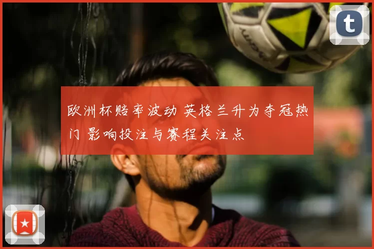 欧洲杯赔率波动 英格兰升为夺冠热门 影响投注与赛程关注点
