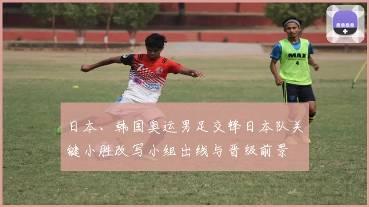 日本、韩国奥运男足交锋日本队关键小胜改写小组出线与晋级前景