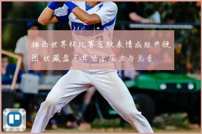 梅西世界杯比赛落败表情成经典梗图 收藏盘点其场上压力与无奈