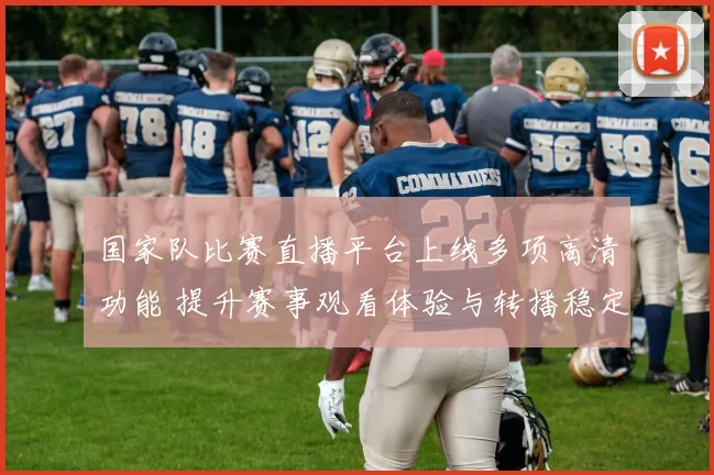 国家队比赛直播平台上线多项高清功能 提升赛事观看体验与转播稳定性