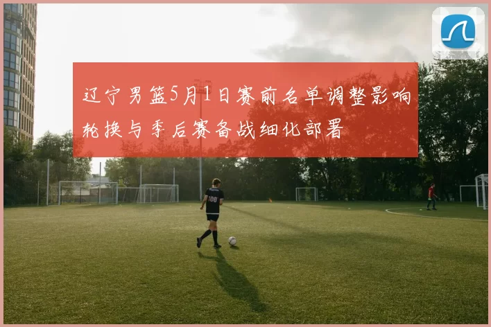 辽宁男篮5月1日赛前名单调整影响轮换与季后赛备战细化部署