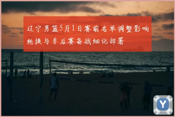 辽宁男篮5月1日赛前名单调整影响轮换与季后赛备战细化部署