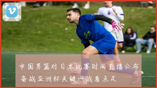 中国男篮对日本比赛时间直播公布 备战亚洲杯关键一战看点足