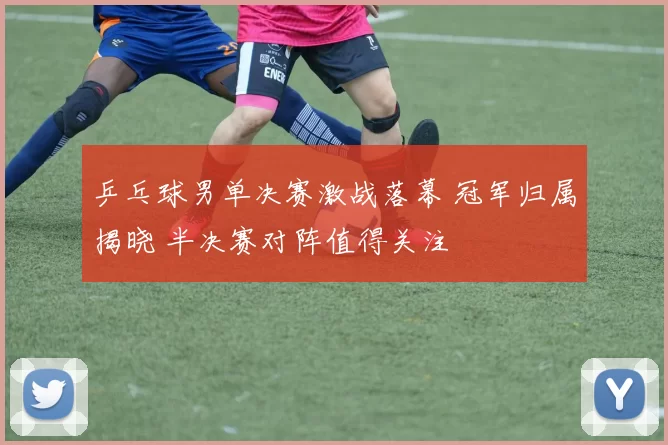 乒乓球男单决赛激战落幕 冠军归属揭晓 半决赛对阵值得关注