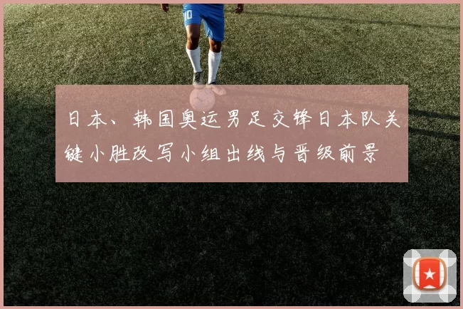 日本、韩国奥运男足交锋日本队关键小胜改写小组出线与晋级前景