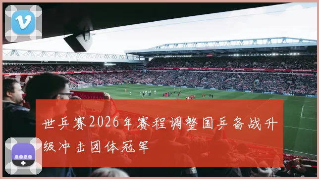 世乒赛2026年赛程调整国乒备战升级冲击团体冠军