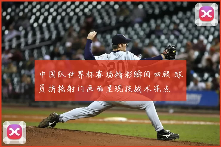 中国队世界杯赛场精彩瞬间回顾 球员拼抢射门画面呈现技战术亮点