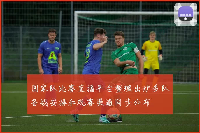 国家队比赛直播平台整理出炉多队备战安排和观赛渠道同步公布