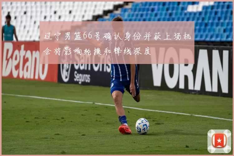 辽宁男篮66号确认身份并获上场机会将影响轮换和锋线深度