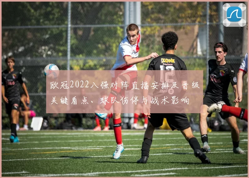 欧冠2022八强对阵直播安排及晋级关键看点、球队伤停与战术影响