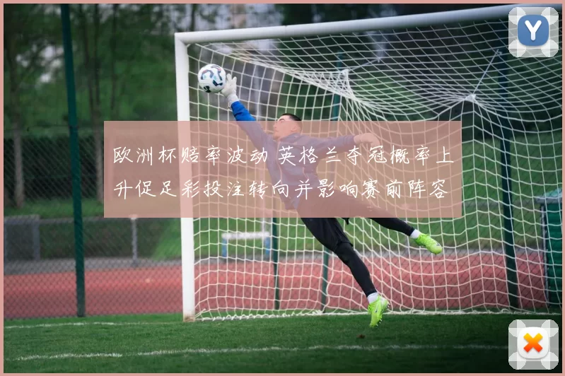 欧洲杯赔率波动 英格兰夺冠概率上升促足彩投注转向并影响赛前阵容调整