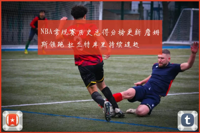 NBA常规赛历史总得分榜更新 詹姆斯领跑 杜兰特库里持续追赶