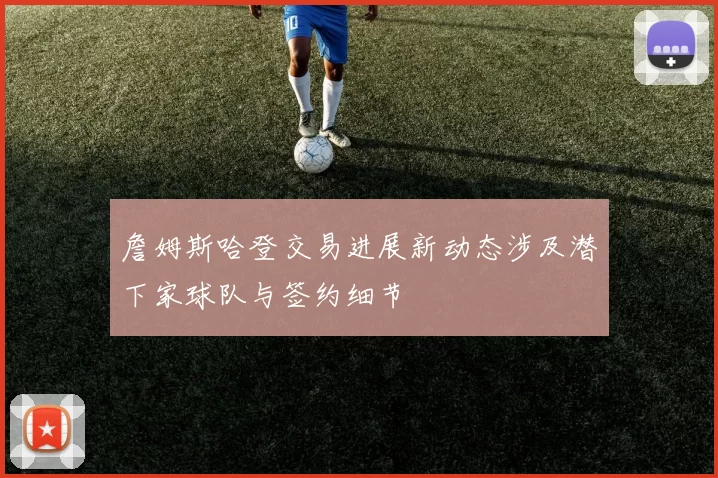 詹姆斯哈登交易进展新动态涉及潜下家球队与签约细节