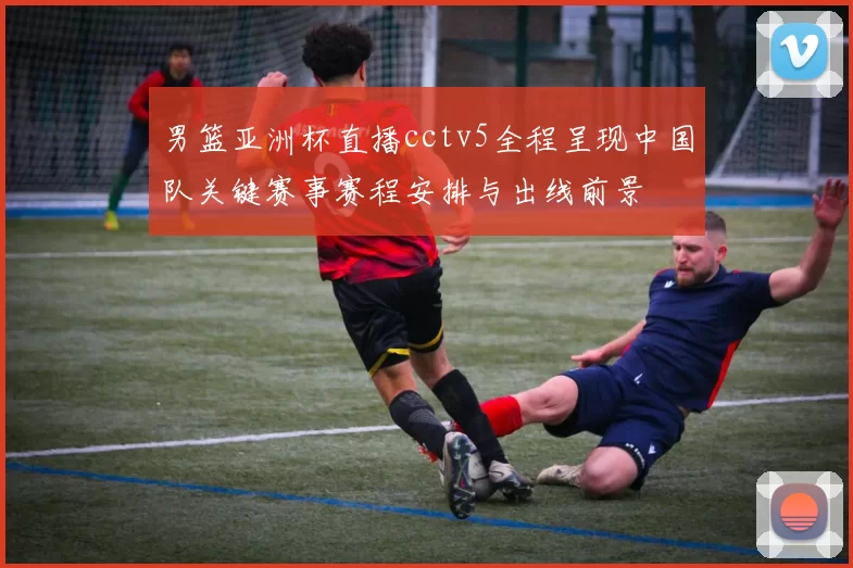 男篮亚洲杯直播cctv5全程呈现中国队关键赛事赛程安排与出线前景