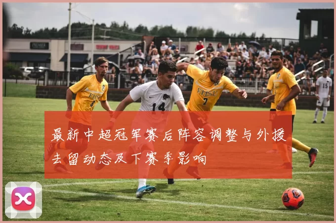 最新中超冠军赛后阵容调整与外援去留动态及下赛季影响