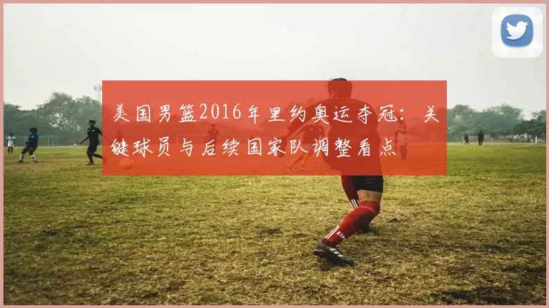 美国男篮2016年里约奥运夺冠：关键球员与后续国家队调整看点