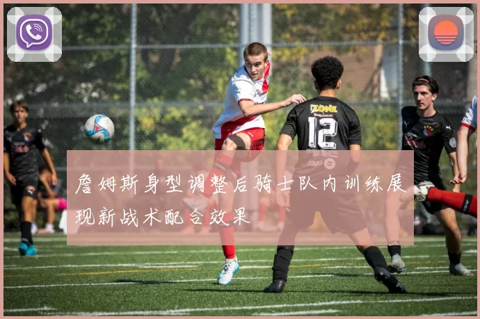 詹姆斯身型调整后骑士队内训练展现新战术配合效果