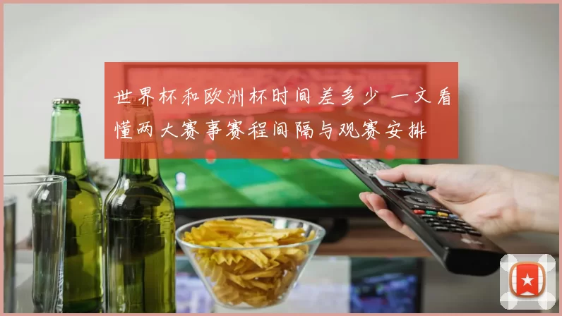 世界杯和欧洲杯时间差多少 一文看懂两大赛事赛程间隔与观赛安排