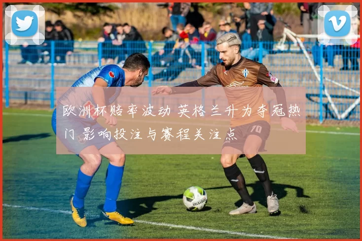 欧洲杯赔率波动 英格兰升为夺冠热门 影响投注与赛程关注点