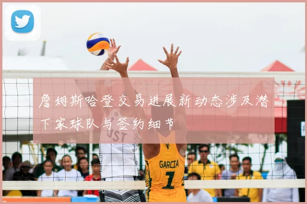 詹姆斯哈登交易进展新动态涉及潜下家球队与签约细节