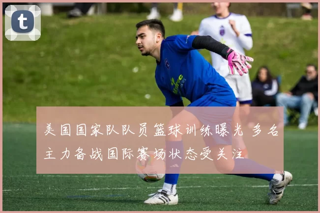 美国国家队队员篮球训练曝光 多名主力备战国际赛场状态受关注