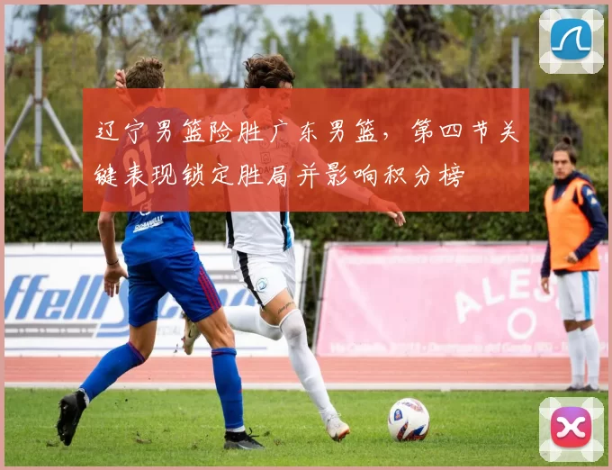 辽宁男篮险胜广东男篮,第四节关键表现锁定胜局并影响积分榜