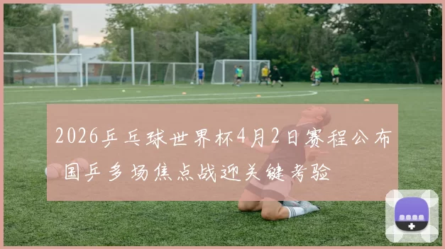 2026乒乓球世界杯4月2日赛程公布 国乒多场焦点战迎关键考验